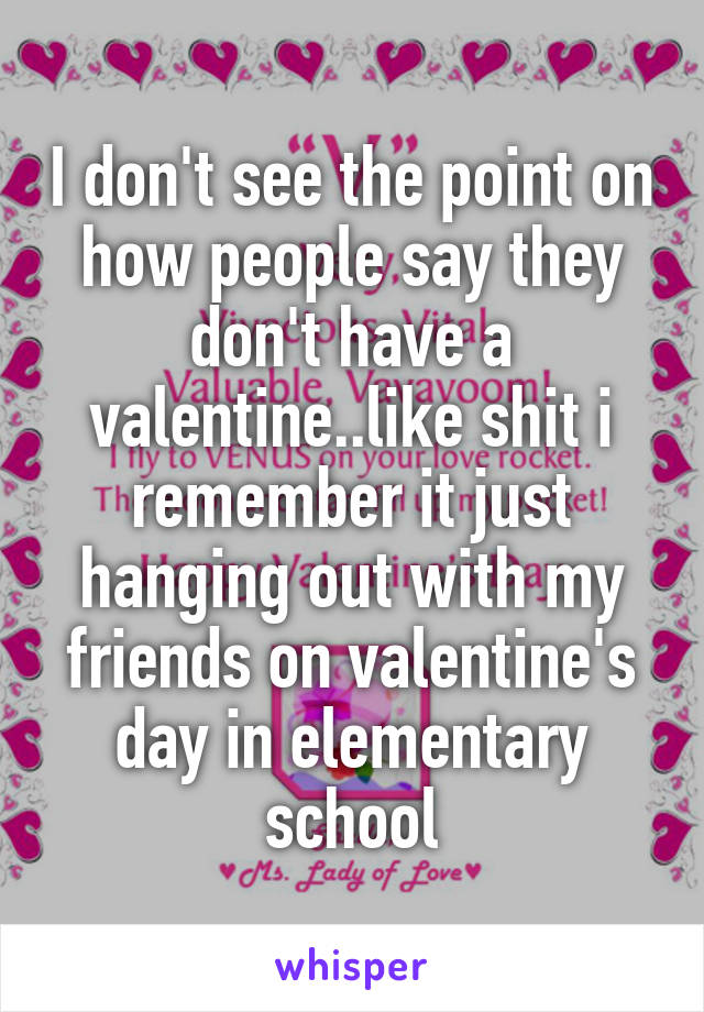 I don't see the point on how people say they don't have a valentine..like shit i remember it just hanging out with my friends on valentine's day in elementary school