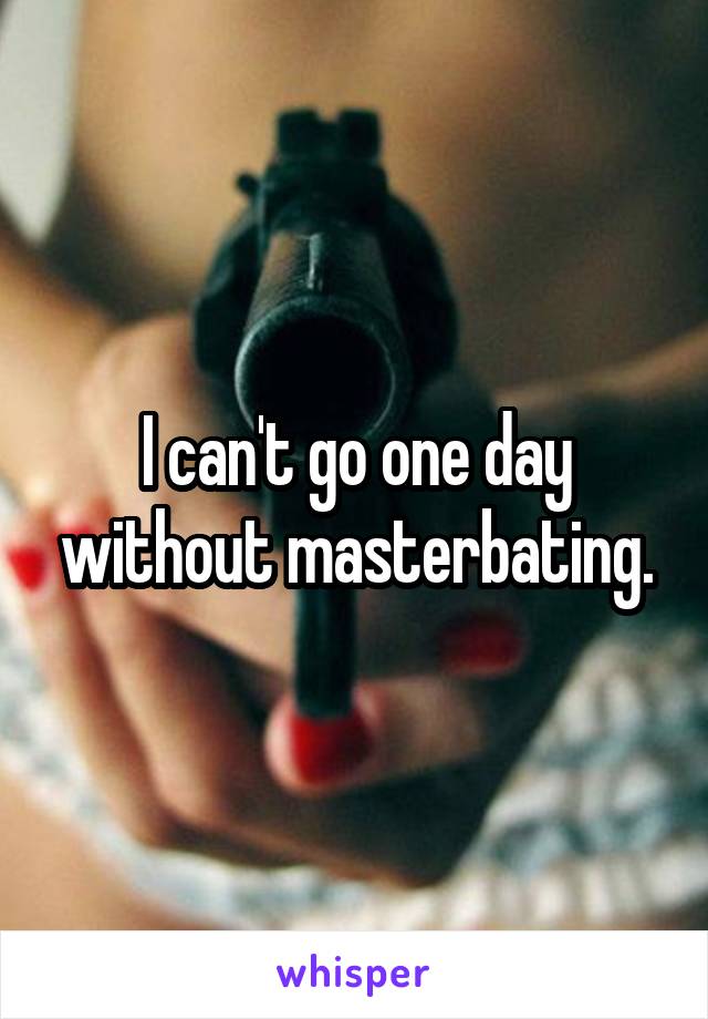 I can't go one day without masterbating.