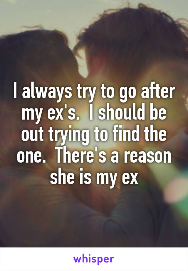 I always try to go after my ex's.  I should be out trying to find the one.  There's a reason she is my ex