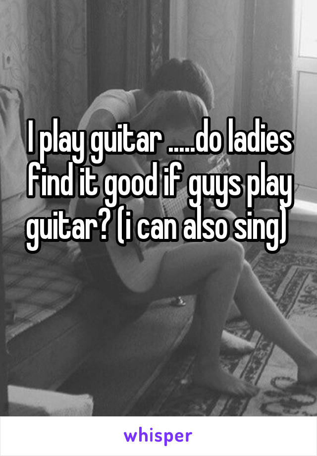 I play guitar .....do ladies find it good if guys play guitar? (i can also sing) 

