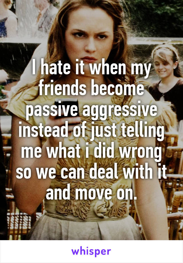 I hate it when my friends become passive aggressive instead of just telling me what i did wrong so we can deal with it and move on.