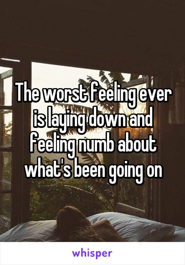 The worst feeling ever is laying down and feeling numb about what's been going on