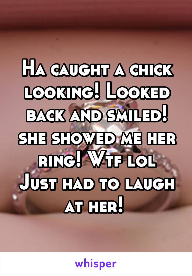 Ha caught a chick looking! Looked back and smiled! she showed me her ring! Wtf lol
Just had to laugh at her! 
