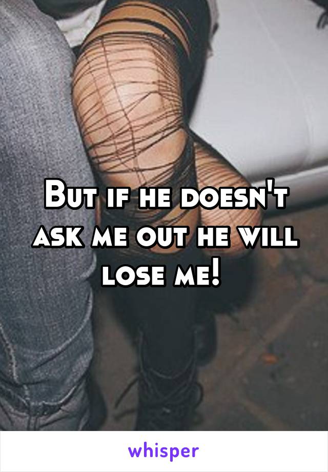 But if he doesn't ask me out he will lose me! 