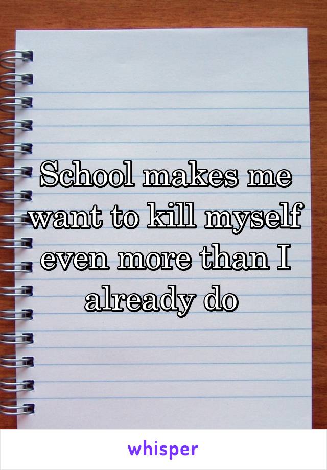 School makes me want to kill myself even more than I already do 