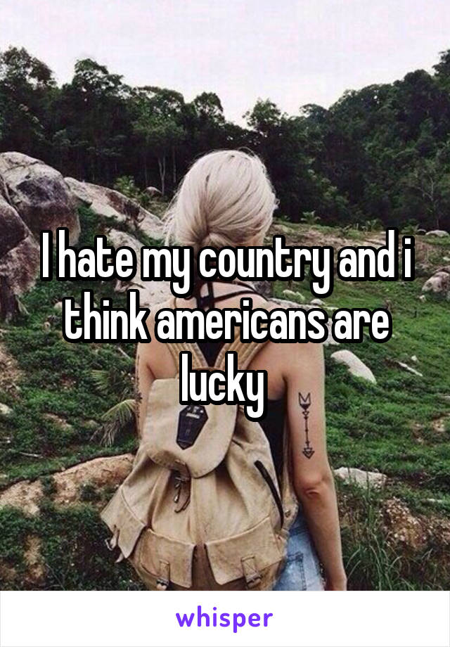 I hate my country and i think americans are lucky 
