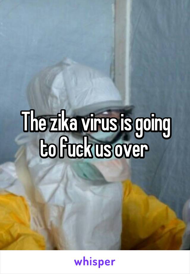 The zika virus is going to fuck us over 