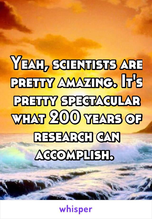 Yeah, scientists are pretty amazing. It's pretty spectacular what 200 years of research can accomplish. 