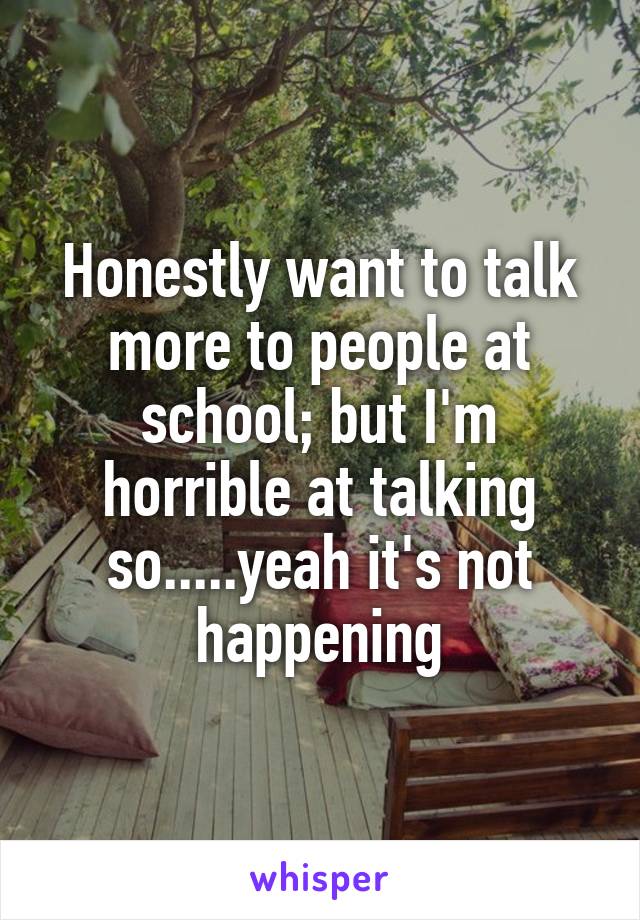 Honestly want to talk more to people at school; but I'm horrible at talking so.....yeah it's not happening
