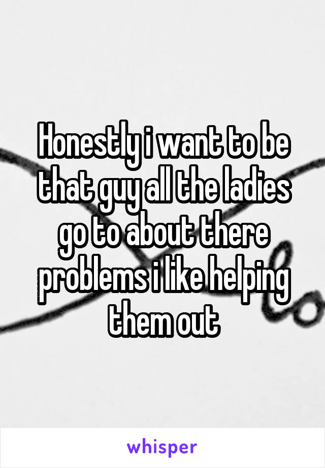 Honestly i want to be that guy all the ladies go to about there problems i like helping them out