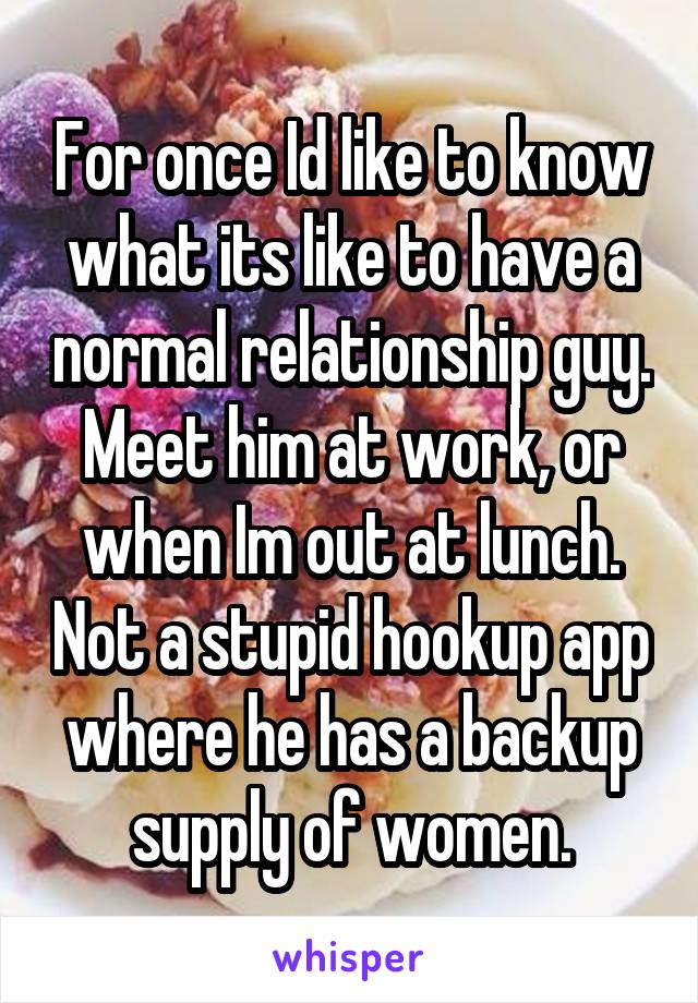 For once Id like to know what its like to have a normal relationship guy. Meet him at work, or when Im out at lunch. Not a stupid hookup app where he has a backup supply of women.