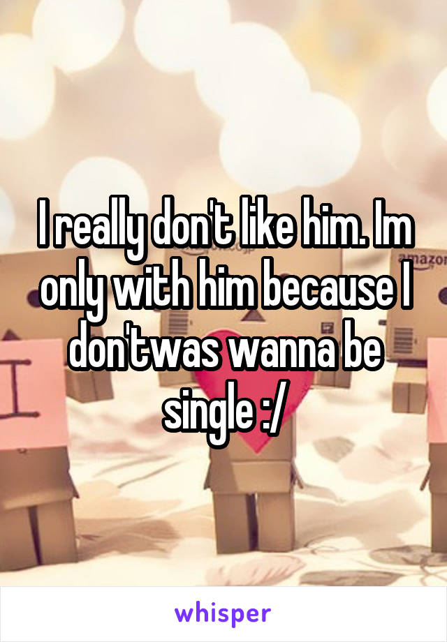 I really don't like him. Im only with him because I don'twas wanna be single :/