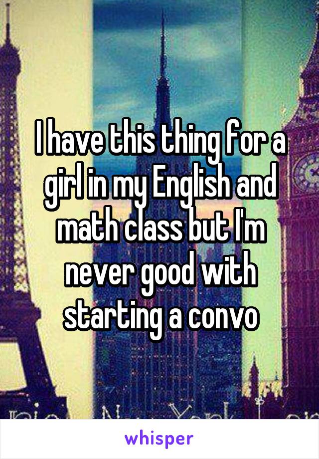 I have this thing for a girl in my English and math class but I'm never good with starting a convo