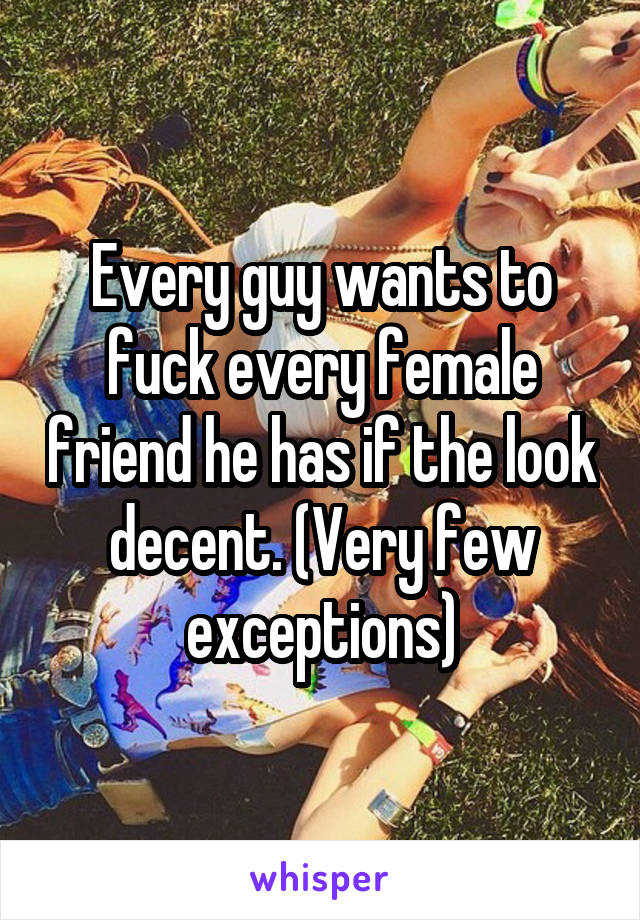 Every guy wants to fuck every female friend he has if the look decent. (Very few exceptions)