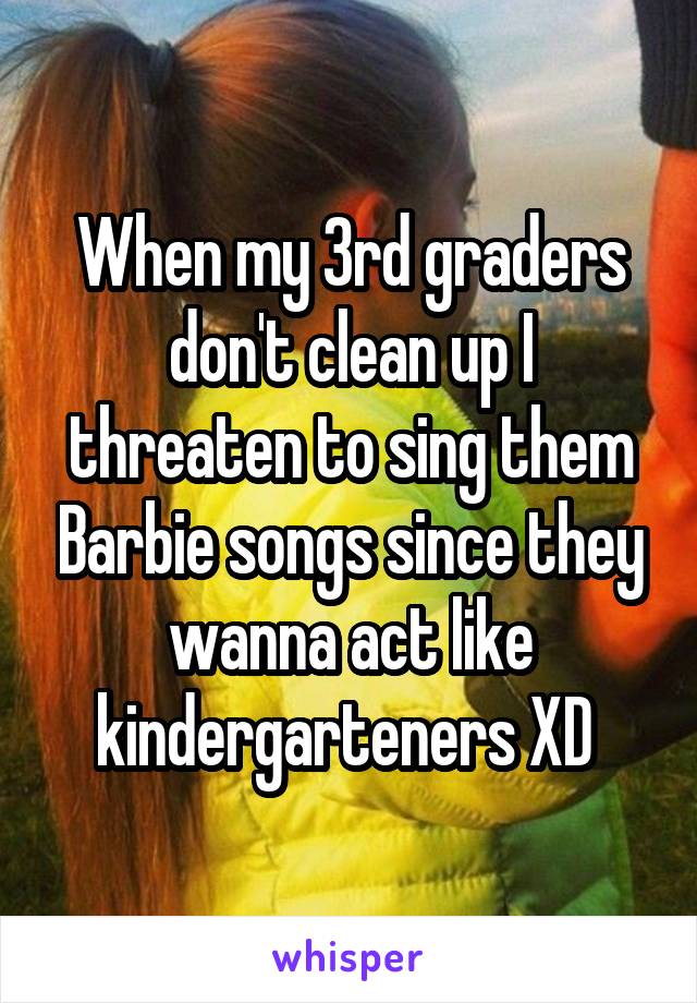 When my 3rd graders don't clean up I threaten to sing them Barbie songs since they wanna act like kindergarteners XD 