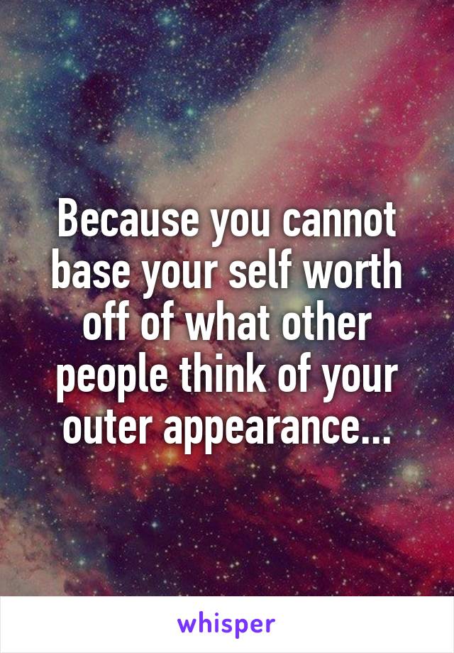 Because you cannot base your self worth off of what other people think of your outer appearance...