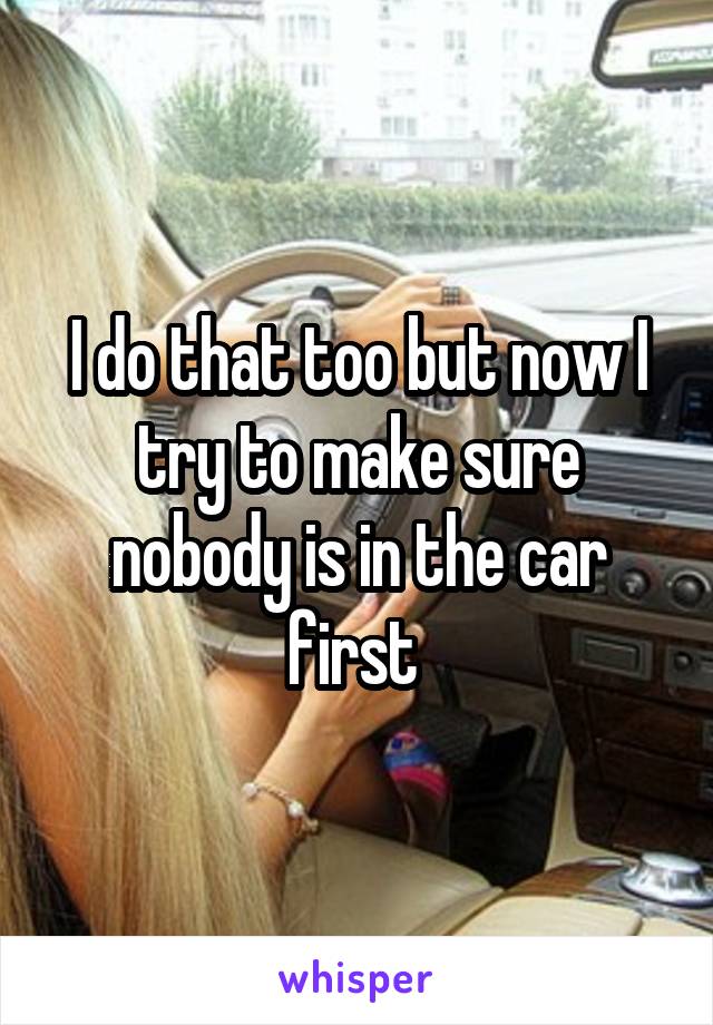 I do that too but now I try to make sure nobody is in the car first 