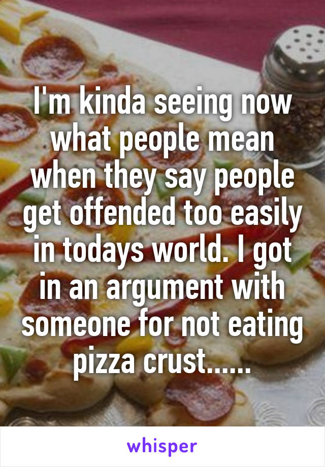 I'm kinda seeing now what people mean when they say people get offended too easily in todays world. I got in an argument with someone for not eating pizza crust......