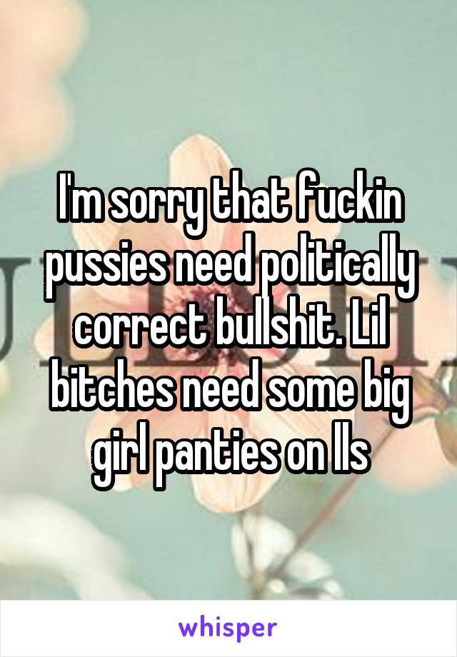 I'm sorry that fuckin pussies need politically correct bullshit. Lil bitches need some big girl panties on lls