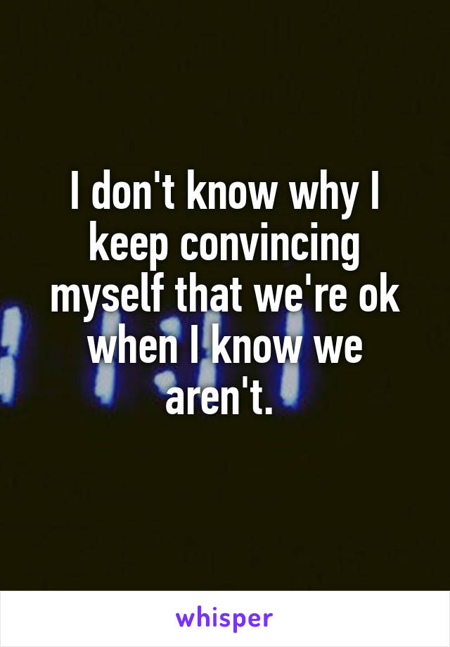 I don't know why I keep convincing myself that we're ok when I know we aren't. 
