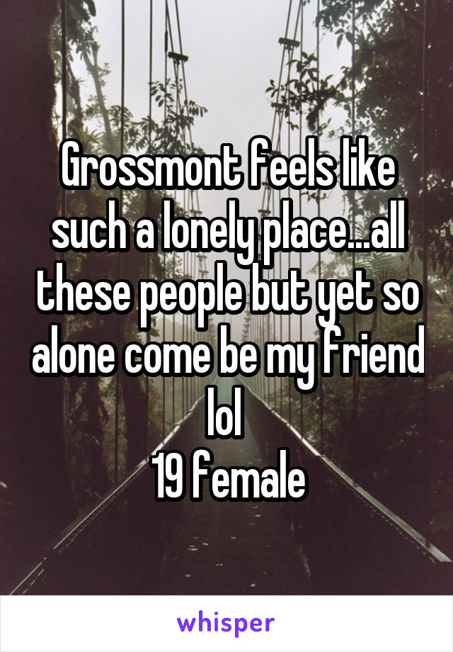 Grossmont feels like such a lonely place...all these people but yet so alone come be my friend lol 
19 female