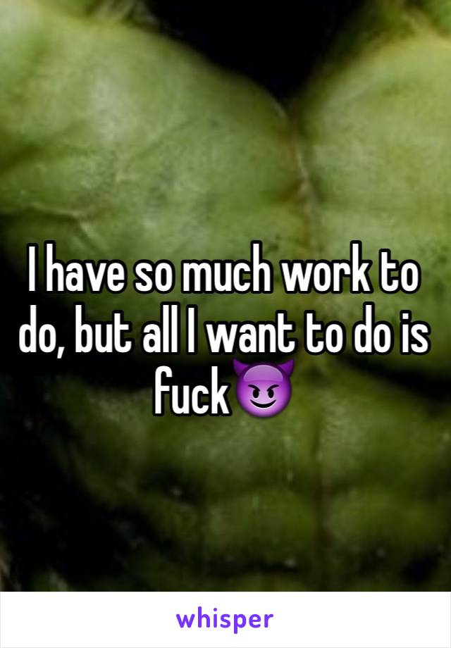 I have so much work to do, but all I want to do is fuck😈