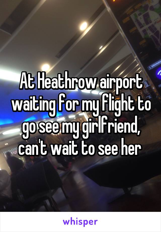 At Heathrow airport waiting for my flight to go see my girlfriend, can't wait to see her 