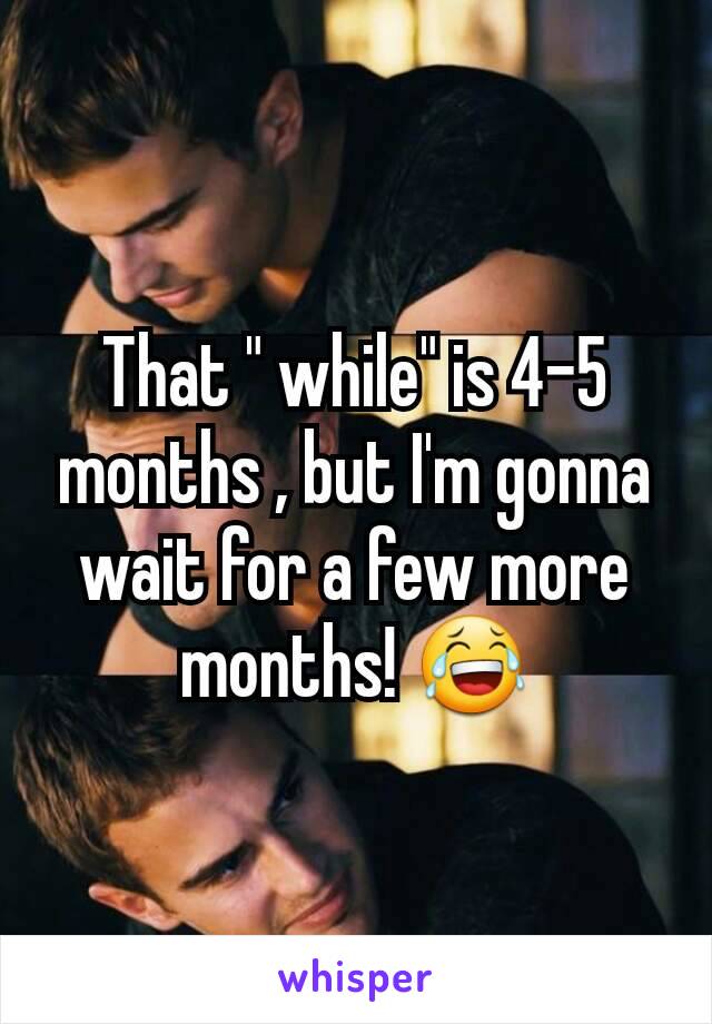 That " while" is 4-5 months , but I'm gonna wait for a few more months! 😂