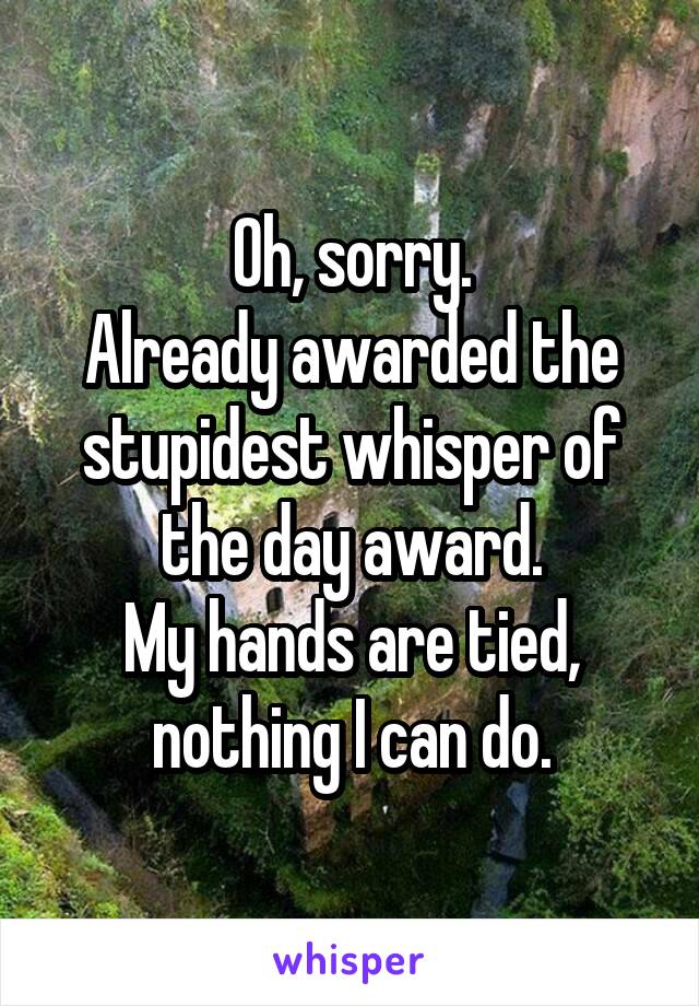 Oh, sorry.
Already awarded the stupidest whisper of the day award.
My hands are tied, nothing I can do.