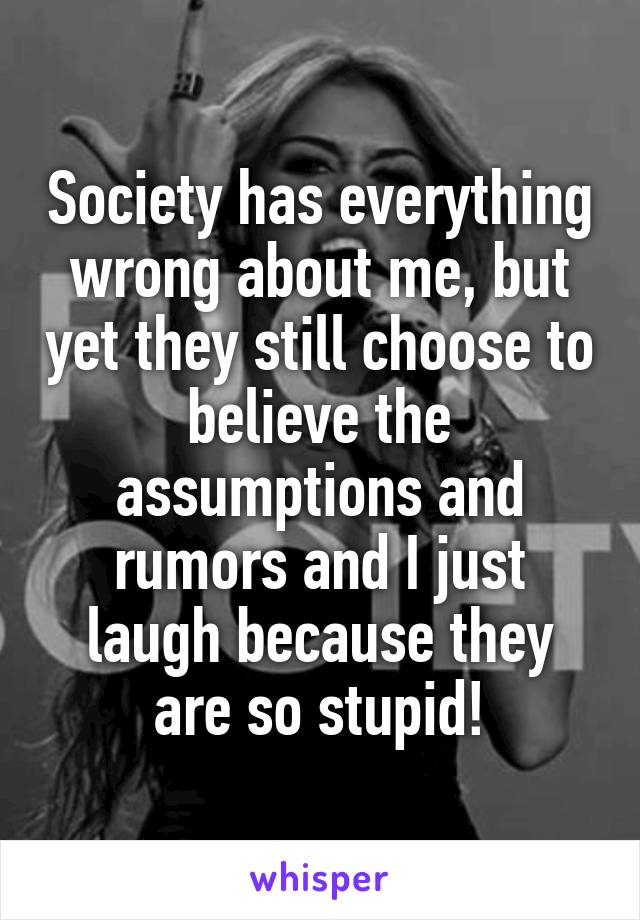 Society has everything wrong about me, but yet they still choose to believe the assumptions and rumors and I just laugh because they are so stupid!