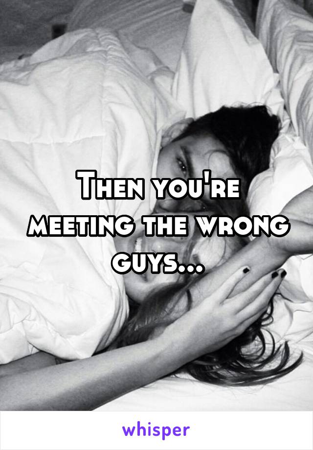 Then you're meeting the wrong guys...