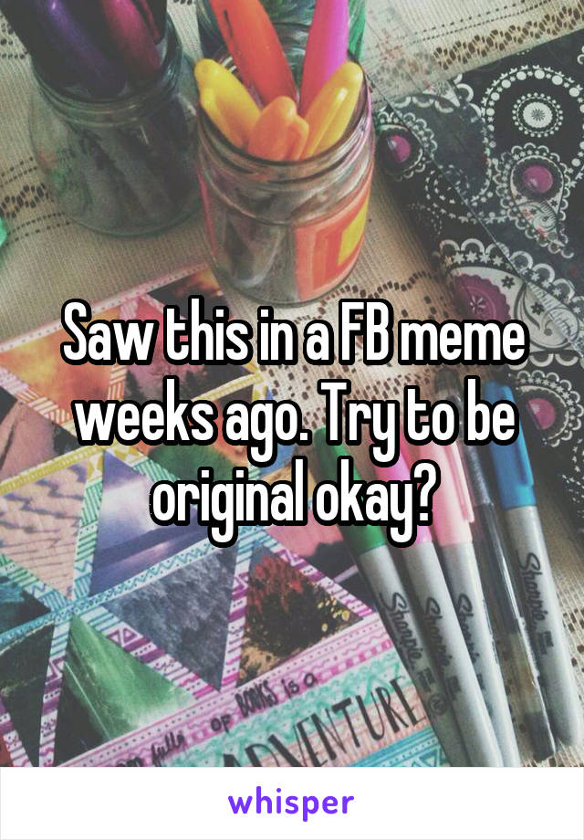 Saw this in a FB meme weeks ago. Try to be original okay?