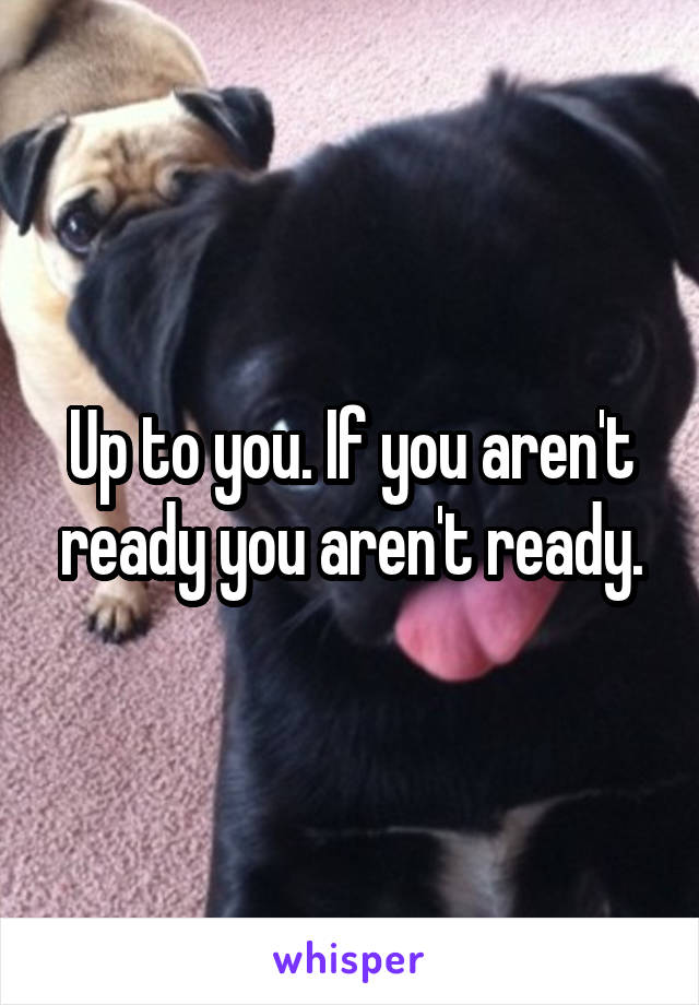 Up to you. If you aren't ready you aren't ready.