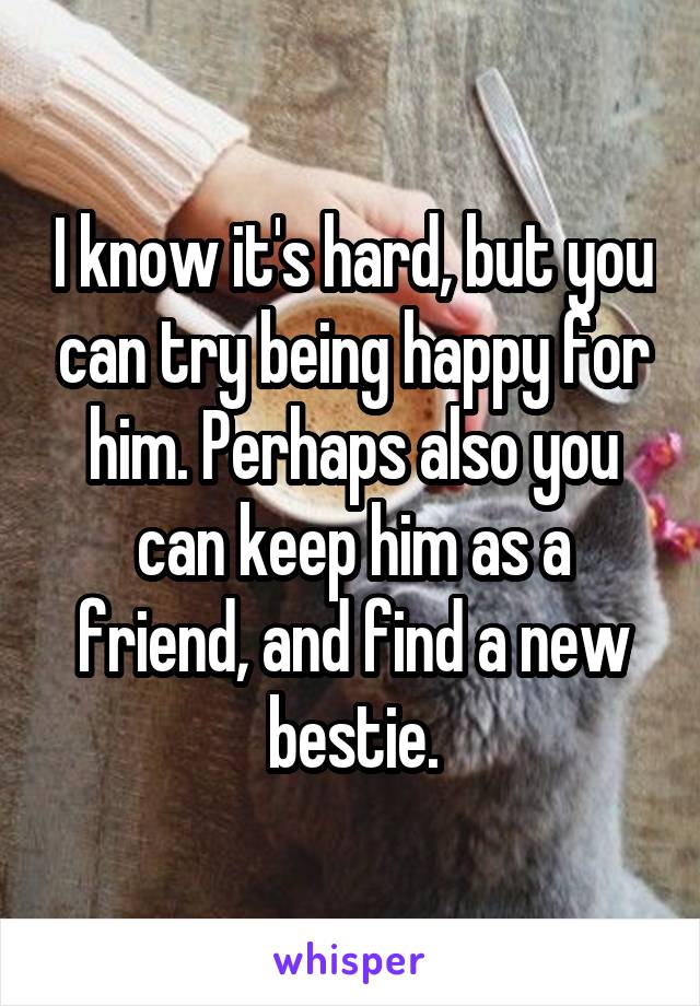 I know it's hard, but you can try being happy for him. Perhaps also you can keep him as a friend, and find a new bestie.