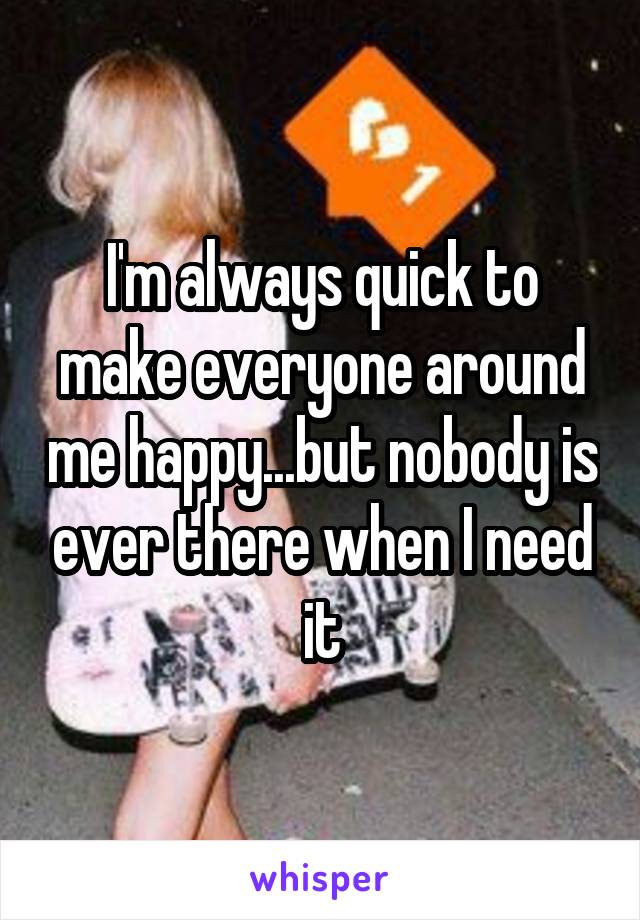 I'm always quick to make everyone around me happy...but nobody is ever there when I need it