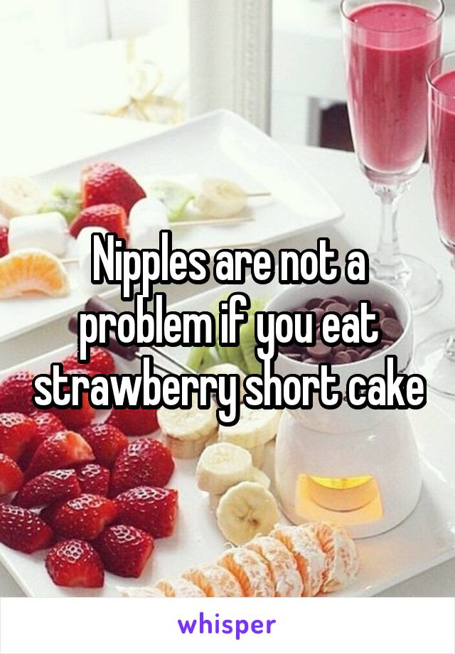 Nipples are not a problem if you eat strawberry short cake