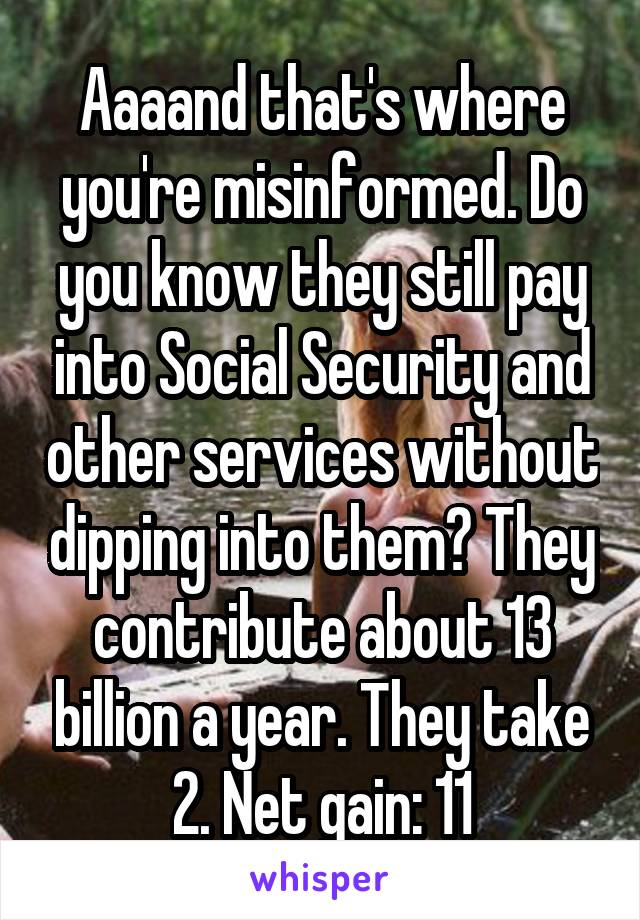 Aaaand that's where you're misinformed. Do you know they still pay into Social Security and other services without dipping into them? They contribute about 13 billion a year. They take 2. Net gain: 11