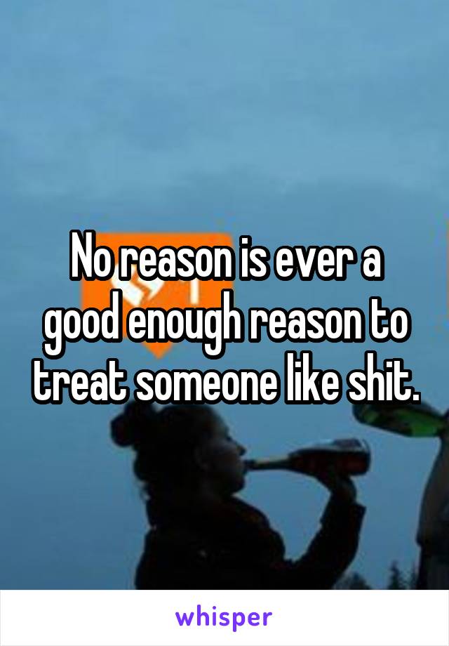 No reason is ever a good enough reason to treat someone like shit.