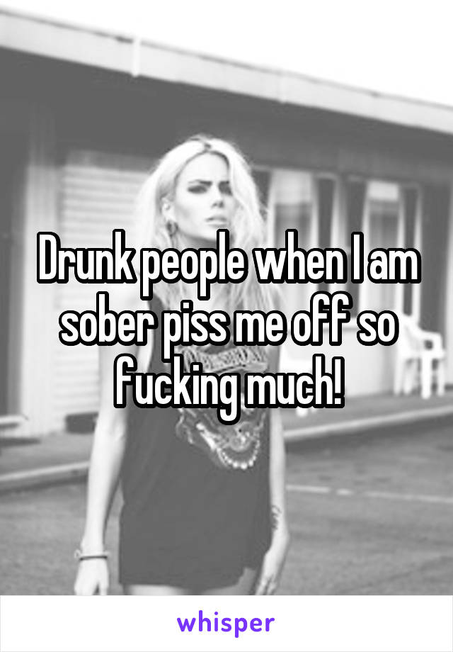 Drunk people when I am sober piss me off so fucking much!