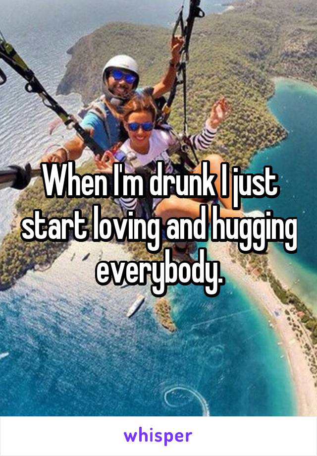 When I'm drunk I just start loving and hugging everybody.
