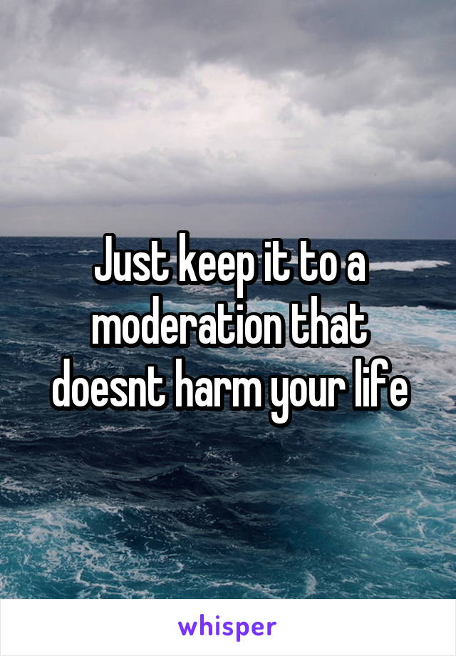 Just keep it to a moderation that doesnt harm your life