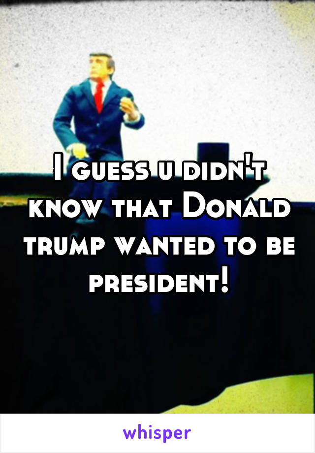 I guess u didn't know that Donald trump wanted to be president!
