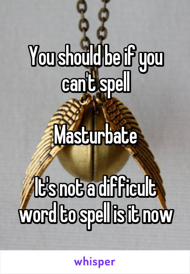 You should be if you can't spell

Masturbate

It's not a difficult word to spell is it now