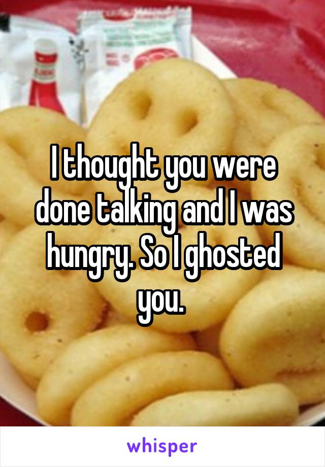I thought you were done talking and I was hungry. So I ghosted you. 