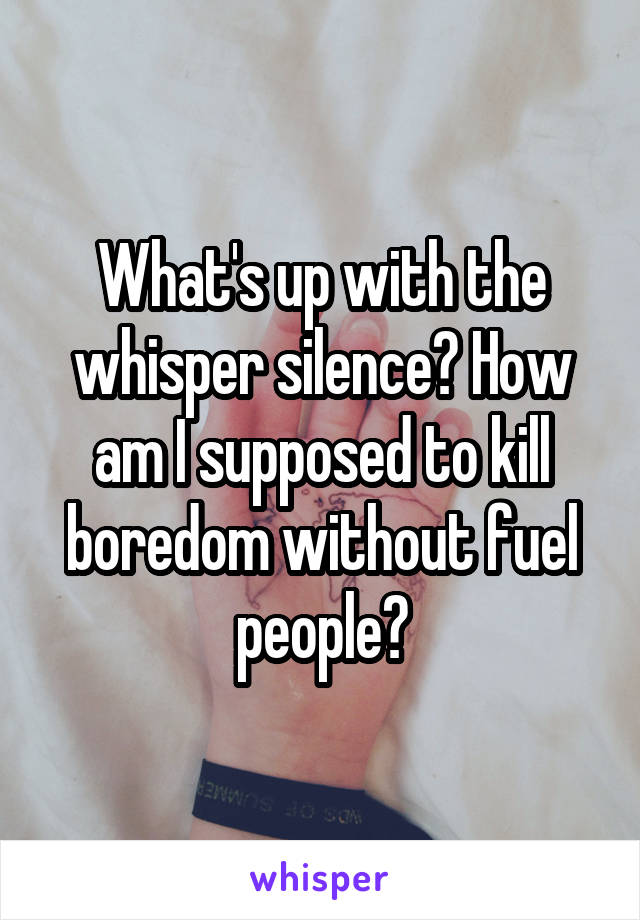 What's up with the whisper silence? How am I supposed to kill boredom without fuel people?