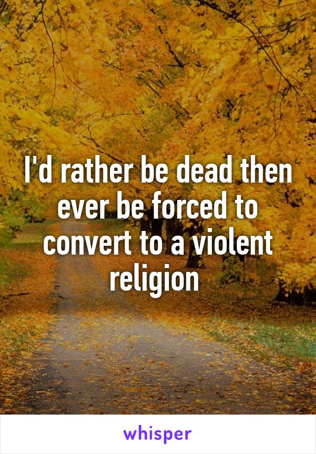 I'd rather be dead then ever be forced to convert to a violent religion 