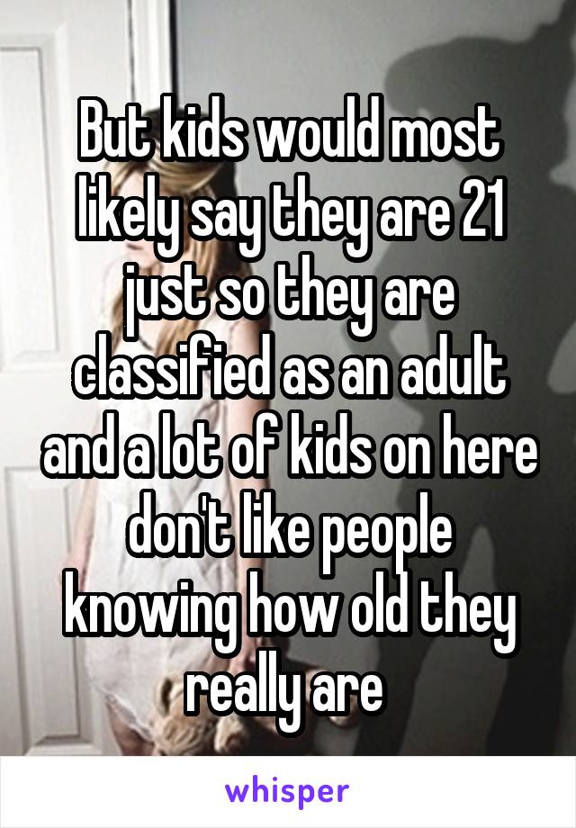 But kids would most likely say they are 21 just so they are classified as an adult and a lot of kids on here don't like people knowing how old they really are 