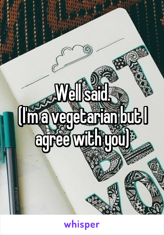 Well said.
(I'm a vegetarian but I agree with you)