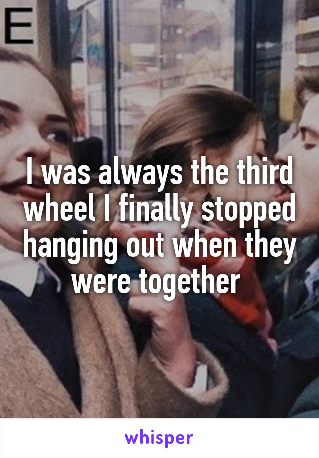 I was always the third wheel I finally stopped hanging out when they were together 