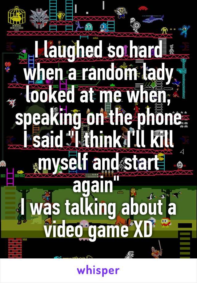 I laughed so hard when a random lady looked at me when, speaking on the phone I said "I think I'll kill myself and start again" 
I was talking about a video game XD